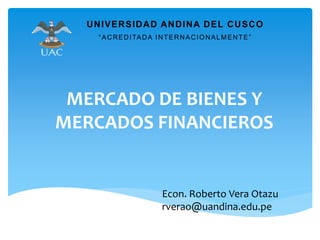 MERCADO DE BIENES Y
MERCADOS FINANCIEROS
UNIVERSIDAD ANDINA DEL CUSCO
“ACREDITADA INTERNACIONALMENTE”
Econ. Roberto Vera Otazu
rverao@uandina.edu.pe
 