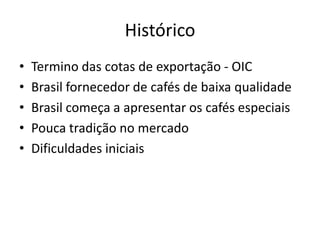 Histórico
•   Termino das cotas de exportação - OIC
•   Brasil fornecedor de cafés de baixa qualidade
•   Brasil começa a apresentar os cafés especiais
•   Pouca tradição no mercado
•   Dificuldades iniciais
 
