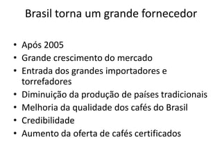Brasil torna um grande fornecedor

• Após 2005
• Grande crescimento do mercado
• Entrada dos grandes importadores e
  torrefadores
• Diminuição da produção de países tradicionais
• Melhoria da qualidade dos cafés do Brasil
• Credibilidade
• Aumento da oferta de cafés certificados
 