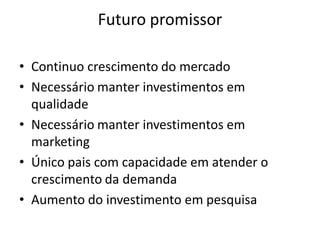 Futuro promissor

• Continuo crescimento do mercado
• Necessário manter investimentos em
  qualidade
• Necessário manter investimentos em
  marketing
• Único pais com capacidade em atender o
  crescimento da demanda
• Aumento do investimento em pesquisa
 