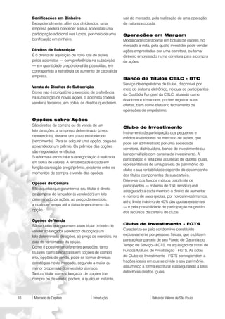 Bonificações em Dinheiro                               sair do mercado, pela realização de uma operação
     Excepcionalmente, além dos dividendos, uma             de natureza oposta.
     empresa poderá conceder a seus acionistas uma
     participação adicional nos lucros, por meio de uma     Operações em Margem
     bonificação em dinheiro.                               Modalidade operacional em bolsas de valores, no
                                                            mercado a vista, pela qual o investidor pode vender
     Direitos de Subscrição                                 ações emprestadas por uma corretora, ou tomar
     É o direito de aquisição de novo lote de ações         dinheiro emprestado numa corretora para a compra
     pelos acionistas — com preferência na subscrição       de ações.
     — em quantidade proporcional às possuídas, em
     contrapartida à estratégia de aumento de capital da
     empresa.
                                                            Banco de Títulos CBLC - BTC
                                                            Serviço de empréstimo de títulos, disponível por
     Venda de Direitos de Subscrição
                                                            meio do sistema eletrônico, no qual os participantes
     Como não é obrigatório o exercício de preferência
                                                            da Custódia Fungível da CBLC, atuando como
     na subscrição de novas ações, o acionista poderá
                                                            doadores e tomadores, podem registrar suas
     vender a terceiros, em bolsa, os direitos que detém.
                                                            ofertas, bem como efetuar o fechamento de
                                                            operações de empréstimo.

     Opções sobre Ações
     São direitos de compra ou de venda de um
                                                            Clube de Investimento
     lote de ações, a um preço determinado (preço
                                                            Instrumento de participação dos pequenos e
     de exercício), durante um prazo estabelecido
                                                            médios investidores no mercado de ações, que
     (vencimento). Para se adquirir uma opção, paga-se
                                                            pode ser administrado por uma sociedade
     ao vendedor um prêmio. Os prêmios das opções
                                                            corretora, distribuidora, banco de investimento ou
     são negociados em Bolsa.
                                                            banco múltiplo com carteira de investimento. A
     Sua forma é escritural e sua negociação é realizada
                                                            participação é feita pela aquisição de quotas iguais,
     em bolsa de valores. A rentabilidade é dada em
                                                            representativas de uma parcela do patrimônio do
     função da relação preço/prêmio, existente entre os
                                                            clube e sua rentabilidade depende do desempenho
     momentos de compra e venda das opções.
                                                            dos títulos componentes de sua carteira.
                                                            Difere-se dos fundos mútuos pelo limite de
     Opções de Compra
                                                            participantes — máximo de 150, sendo que é
     São aquelas que garantem a seu titular o direito
                                                            assegurado a cada membro o direito de aumentar
     de comprar do lançador (o vendedor) um lote
                                                            o número de suas quotas, por novos investimentos,
     determinado de ações, ao preço de exercício,
                                                            até o limite máximo de 40% das quotas existentes
     a qualquer tempo até a data de vencimento da
                                                            — e pela possibilidade de participação na gestão
     opção.
                                                            dos recursos da carteira do clube.

     Opções de Venda
     São aquelas que garantem a seu titular o direito de    Clube de Investimento - FGTS
     vender ao lançador (vendedor da opção) um              Caracteriza-se pelo condomínio constituído
     lote determinado de ações, ao preço de exercício, na   exclusivamente por pessoas físicas, que o utilizem
     data de vencimento da opção.                           para aplicar parcela de seu Fundo de Garantia do
     Como é possível ter diferentes posições, tanto         Tempo de Serviço - FGTS, na aquisição de cotas de
     titulares como lançadoras em opções de compra          Fundos Mútuos de Privatização - FGTS. As cotas
     e/ou opções de venda, pode-se formar diversas          do Clube de Investimento - FGTS correspondem a
     estratégias neste mercado, segundo a maior ou          frações ideais em que se divide o seu patrimônio,
     menor propensão do investidor ao risco.                assumindo a forma escritural e assegurando a seus
     Tanto o titular como o lançador de opções (de          detentores direitos iguais.
     compra ou de venda) podem, a qualquer instante,




10    Mercado de Capitais                 Introdução                          Bolsa de Valores de São Paulo
 