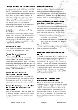 Fundos Mútuos de Investimento                                 Fundo Imobiliário
Condomínio aberto ou fechado de investidores, para            Fundo de investimento constituído sob a forma de
aplicação de recursos em uma carteira diversificada           condomínio fechado, cujo patrimônio é destinado
de títulos e valores mobiliários, em forma de quotas.         a aplicações em empreendimentos imobiliários. As
Podem ser administrados por sociedades corretoras,            quotas desses fundos, que não podem ser resgatadas,
distribuidoras, bancos múltiplos com carteira de              são registradas na CVM, podendo ser negociadas em
investimento e bancos de investimento, e devem                bolsas de valores ou no mercado de balcão.
dispor em seu regulamento sobre os ativos que
poderão compor suas carteiras de aplicações.                  Fundo Mútuo de Investimento
As quotas do Fundo Mútuo de Investimento                      em Empresas Emergentes
correspondem a frações ideais do seu patrimônio e             Constituído sob a forma de condomínio fechado, é
assumem a forma nominativa ou escritural.                     uma comunhão de recursos destinados a aplicação
                                                              em carteira diversificada de valores mobiliários
Fundo Mútuo de Investimento em Ações -                        de emissão de empresas emergentes. Entende-
Carteira Livre                                                se como empresa emergente, a companhia que
Constituído sob a forma de condomínio aberto ou               satisfaça os seguintes parâmetros:
fechado, é uma comunhão de recursos destinados                    ❏ Tenha faturamento líquido anual inferior ao
à aplicação em carteira diversificada de títulos e                    equivalente a R$ 60 milhões;
valores mobiliários. Deverá manter, diariamente, no               ❏ Não seja integrante de grupo de sociedades com
mínimo 51% do seu patrimônio aplicado em ações                        patrimônio líquido consolidado maior ou igual a
e opções sobre índices de ações.                                      R$ 120 milhões.
                                                              Tal como nos clubes de investimento, a rentabilidade de
Fundo Mútuo de Ações                                          um fundo mútuo é dada em função do comportamento
Forma de Investimento que aplica, diariamente, no             dos títulos que compõem sua carteira.
mínimo 51% de seu patrimônio em ações.
                                                              Fundo Mútuo de Privatização -
Fundo de Investimento                                         FGTS
Financeiro (FIF)                                              Constituído sob a forma de condomínio aberto, é uma
Fundo de investimento constituído sob a forma de              comunhão de recursos destinados à aquisição de va-
condomínio aberto, cujo patrimônio destina-se à               lores mobiliários no âmbito do Programa Nacional de
aplicação em carteira diversificada de ativos financeiros e   Desestatização e de Programas Estaduais de Deses-
demais modalidades operacionais disponíveis no âmbito         tatização. É formado, exclusivamente, por recursos de
do mercado financeiro. Para fins de resgate, suas quotas      pessoas físicas participantes do FGTS, diretamente ou
devem ser atualizadas a intervalos mínimos de 30 dias,        por intermédio de clubes de investimento. Suas cotas
contados a partir da data de emissão.                         são integralizadas, exclusivamente, com recursos
                                                              integrantes da conversão parcial dos saldos do FGTS
Fundo de Investimento                                         dos respectivos participantes.
Financeiro - Curto Prazo
Sua constituição é regida pelas mesmas normas
do Fundo de Investimento Financeiro (FIF), com a              Opções de Compra Não-
diferença de que este fundo admite o resgate de               padronizadas (Warrants)
quotas a qualquer tempo, com rendimento diário.               Warrant de compra é um título que dá ao seu
                                                              possuidor o direito de comprar um ativo financeiro a
Fundo de Aplicação em Quotas                                  um preço predeterminado (preço de exercício), em
de Fundos de Investimento                                     um prazo também predeterminado. O emissor da
Financeiro                                                    Warrant pode ser a própria empresa emissora do
Tem por objetivo exclusivo a aplicação de recursos            ativo subjacente à Warrant, ou qualquer instituição
em quotas de fundos de investimento financeiro e              que detenha em sua carteira de investimentos uma
demais fundos de investimento que vierem a ser                grande quantidade de ações emitidas por outra
especificados.                                                instituição.



           Bolsa de Valores de São Paulo                            Introdução                    Mercado de Capitais   11
 