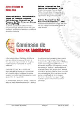 Ativos Públicos de                                       Letras Financeiras dos
                                                         Tesouros Estaduais - LFTE
Renda Fixa                                               Também denominadas Títulos da Dívida
                                                         Pública Estadual. São emitidas para atender
                                                         às necessidades de caixa e aos desequilíbrios
Bônus do Banco Central (BBC),                            orçamentários dos governos estaduais.
Notas do Tesouro Nacional
(NTN), Letras Financeiras do                             Letras Financeiras dos
Tesouro (LFT) e Notas do Banco                           Tesouros Municipais - LFTM
Central (NBC)                                            Representam empréstimos municipais. São emiti-
Atualmente, a execução da política monetária é           das para que seja possível o financiamento de
feita pela colocação desses títulos nas instituições     obras públicas.
financeiras, por intermédio de leilões que podem ter
periodicidade semanal.




                   Comissão de
                   Valores Mobiliários
A Comissão de Valores Mobiliários - CVM é uma            de políticas e iniciativas capazes de promover o
autarquia especial, vinculada ao Ministério da           desenvolvimento do mercado. No exercício de
Fazenda, com a responsabilidade de disciplinar,          suas atribuições, a Comissão de Valores Mobiliários
fiscalizar e promover o mercado de valores               poderá examinar registros contábeis, livros e
mobiliários.                                             documentos de pessoas e/ou empresas sujeitas à
                                                         sua fiscalização, intimá-las a prestar declarações
Criada pela Lei 6.385, de 07/12/76, a CVM                ou esclarecimentos, sob pena de multa; requisitar
exerce atividade de fiscalização e normatização          informações de órgãos públicos, outras autarquias
do mercado de valores mobiliários, de modo a             e empresas públicas; determinar às companhias
assegurar o exercício de práticas eqüitativas e coibir   abertas a republicação de demonstrações
qualquer tipo de irregularidade.                         financeiras e dados diversos; apurar infração
                                                         mediante inquéritos administrativos e aplicar
Ao mesmo tempo, desenvolve estudos e pesquisas,          penalidade.
dos quais obtém elementos necessários à definição




          Bolsa de Valores de São Paulo                        Introdução                  Mercado de Capitais   13
 