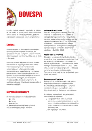 BOVESPA
A razão principal da existência da Bolsa de Valores     Mercado a Vista
de São Paulo - BOVESPA, assim como de todas as          No qual a liquidação física (entrega de títulos
demais bolsas de valores organizadas, pode ser          vendidos) se processa no 3º dia útil após a
expressa em sua essência por um simples termo:          realização do negócio em bolsa e a liquidação
                                                        financeira (pagamento e recebimento do valor da
                                                        operação) também se dá no 3º dia útil posterior
                                                        à negociação, e somente mediante a efetiva
Liquidez                                                liquidação física. A liquidação física e financeira
                                                        é processada pela Companhia Brasileira de
Financeiramente um título mobiliário tem liquidez       Liquidação e Custódia - CBLC.
quando pode ser comprado ou vendido, em
questão de minutos, a um preço justo de mercado,
                                                        Mercado a Termo
determinado pelo exercício natural das leis de oferta
                                                        Operações com prazos de liquidação diferidos,
e demanda.
                                                        em geral, de trinta, sessenta ou noventa dias. Para
                                                        aplicações no mercado a termo são requeridos,
Para tanto, a BOVESPA oferece os mais variados
                                                        além do registro na CBLC, um limite mínimo para a
mecanismos de negociação de títulos e valores
                                                        transação e depósito de valores na CBLC — tanto
mobiliários de empresas criteriosamente
                                                        pelo vendedor como pelo comprador —, utilizados
selecionadas, um sofisticado sistema de
                                                        como margem de garantia da operação.
teleprocessamento para difusão de informações,
                                                        O contrato a termo pode, ainda, ser liquidado antes
exercendo, em defesa do interesse público, um
                                                        de seu vencimento.
rigoroso acompanhamento de todos os aspectos
envolvidos nas transações, o que assegura
elevados padrões éticos ao cumprimento de               Termo em Pontos
negócios realizados. A liquidação das operações é       Assim como na modalidade tradicional, o termo
realizada pela CBLC.                                    em pontos constitui-se na compra ou venda
                                                        de uma certa quantidade de ações a um preço
                                                        preestabelecido, para liquidação em prazo
                                                        determinado, a contar da data de sua realização.
Mercados da BOVESPA
                                                        As principais diferenças em relação ao termo
Os mercados disponíveis na BOVESPA são:                 tradicional são as seguintes:
   ❏ a vista;                                               ❏ o preço contratado entre as partes é
   ❏ a termo;                                                  convertido para pontos e ajustado de acordo
   ❏ de opções.                                                com o indicador estabelecido entre as partes,
As operações nesses mercados são feitas                        que pode ser escolhido entre os autorizados
exclusivamente pelo pregão eletrônico.                         pela BOVESPA;
                                                            ❏ tem negociação secundária.




          Bolsa de Valores de São Paulo                       Introdução                   Mercado de Capitais   15
 