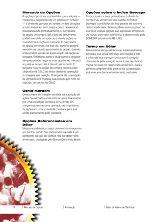Mercado de Opções                                       Opções sobre o Índice Bovespa
     A opção proporciona ao investidor que a adquire —       Proporcionam a seus possuidores o direito de
     mediante o pagamento de um prêmio em dinheiro           comprar ou vender um lote-padrão do Índice
     — o direito de comprar ou vender um lote de ações       Bovespa ou múltiplos do lote-padrão até (ou em)
     a outro investidor, com preço e prazo de exercício      determinada data. Tanto o prêmio como o preço de
     preestabelecido contratualmente. O comprador            exercício dessas opções são expressos em pontos
     da opção de compra, até a data do vencimento,           do índice, cujo valor econômico é determinado pela
     poderá exercê-la comprando o lote de ações ou           BOVESPA (atualmente R$ 1,00).
     revendendo a opção no mercado. O comprador
     da opção de venda, por sua vez, somente poderá          Termo em Dólar
     exercê-la na data do vencimento da opção, quando        Tem características idênticas ao tradicional termo
     então poderá vender as ações-objeto da opção ao         em reais, sua única diferença em relação a este
     lançador. Entretanto, tanto o titular como o lançador   é o fato de que o preço contratado é corrigido
     sempre poderão negociar suas opções no mercado          diariamente pela variação entre a taxa de câmbio
     a qualquer tempo, até a data do vencimento. O           média de reais por dólar norte-americano, para o
     lançador de uma opção de compra poderá cobrir           período compreendido entre o dia da operação,
     (depositar na CBLC os ativos objeto da operação)        inclusive, e o dia de encerramento, exclusive.
     ou margear sua posição. O lançador de uma opção
     de venda deverá margear sua posição por meio do
     depósito de valores na CBLC.


     Conta-Margem
     Uma compra em margem consiste na aquisição de
     ações no mercado a vista com recursos financiados
     por uma sociedade corretora. Uma venda em
     margem representa uma operação de empréstimo
     de ações em uma sociedade corretora, para sua
     venda subseqüente pelo investidor.


     Opções Referenciadas em
     Dólar
     Nessa modalidade, o preço de exercício é expresso
     em pontos, sendo que cada ponto equivale a um
     centésimo da taxa de câmbio real por dólar norte-
     americano, divulgada pelo Banco Central do Brasil.




16    Mercado de Capitais                  Introdução                          Bolsa de Valores de São Paulo
 