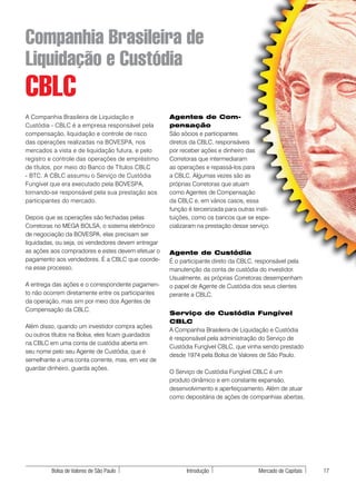 Companhia Brasileira de
Liquidação e Custódia
CBLC
A Companhia Brasileira de Liquidação e              Agentes de Com-
Custódia - CBLC é a empresa responsável pela        pensação
compensação, liquidação e controle de risco         São sócios e participantes
das operações realizadas na BOVESPA, nos            diretos da CBLC, responsáveis
mercados a vista e de liquidação futura, e pelo     por receber ações e dinheiro das
registro e controle das operações de empréstimo     Corretoras que intermediaram
de títulos, por meio do Banco de Títulos CBLC       as operações e repassá-los para
- BTC. A CBLC assumiu o Serviço de Custódia         a CBLC. Algumas vezes são as
Fungível que era executado pela BOVESPA,            próprias Corretoras que atuam
tornando-se responsável pela sua prestação aos      como Agentes de Compensação
participantes do mercado.                           da CBLC e, em vários casos, essa
                                                    função é terceirizada para outras insti-
Depois que as operações são fechadas pelas          tuições, como os bancos que se espe-
Corretoras no MEGA BOLSA, o sistema eletrônico      cializaram na prestação desse serviço.
de negociação da BOVESPA, elas precisam ser
liquidadas, ou seja, os vendedores devem entregar
as ações aos compradores e estes devem efetuar o    Agente de Custódia
pagamento aos vendedores. É a CBLC que coorde-      É o participante direto da CBLC, responsável pela
na esse processo.                                   manutenção da conta de custódia do investidor.
                                                    Usualmente, as próprias Corretoras desempenham
A entrega das ações e o correspondente pagamen-     o papel de Agente de Custódia dos seus clientes
to não ocorrem diretamente entre os participantes   perante a CBLC.
da operação, mas sim por meio dos Agentes de
Compensação da CBLC.
                                                    Serviço de Custódia Fungível
                                                    CBLC
Além disso, quando um investidor compra ações
                                                    A Companhia Brasileira de Liquidação e Custódia
ou outros títulos na Bolsa, eles ficam guardados
                                                    é responsável pela administração do Serviço de
na CBLC em uma conta de custódia aberta em
                                                    Custódia Fungível CBLC, que vinha sendo prestado
seu nome pelo seu Agente de Custódia, que é
                                                    desde 1974 pela Bolsa de Valores de São Paulo.
semelhante a uma conta corrente, mas, em vez de
guardar dinheiro, guarda ações.
                                                    O Serviço de Custódia Fungível CBLC é um
                                                    produto dinâmico e em constante expansão,
                                                    desenvolvimento e aperfeiçoamento. Além de atuar
                                                    como depositária de ações de companhias abertas,




         Bolsa de Valores de São Paulo                    Introdução                   Mercado de Capitais   17
 