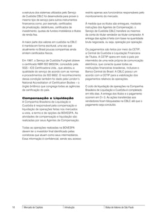 a estrutura dos sistemas utilizados pelo Serviço        restrito apenas aos funcionários responsáveis pelo
     de Custódia CBLC foi desenvolvida para prover o         monitoramento do mercado.
     mesmo tipo de serviço para outros instrumentos
     financeiros como, por exemplo, certificados             À medida que os títulos são entregues, mediante
     de privatização, debêntures, certificados de            instruções dos Agentes de Compensação, o
     investimento, quotas de fundos imobiliários e títulos   Serviço de Custódia CBLC transfere os mesmos
     de renda fixa.                                          da conta do titular vendedor ao titular comprador. A
                                                             entrega das ações é feita com base na quantidade
     A maior parte dos valores em custódia na CBLC           bruta negociada, ou seja, operação por operação.
     é mantida em forma escritural, uma vez que
     atualmente no Brasil poucas companhias ainda            Os pagamentos são feitos por meio da CETIP,
     emitem certificados físicos.                            a Central de Custódia e Liquidação Financeira
                                                             de Títulos. A CETIP opera em todo o país por
     Em 1997, o Serviço de Custódia Fungível obteve          intermédio de uma rede própria de comunicação
     o certificado NBR ISO 9002/94, concedido pela           eletrônica, que conecta quase todas as
     SGS - ICS Certificadora Ltda., que atestou a            instituições financeiras brasileiras, inclusive o
     qualidade do serviço de acordo com as normas            Banco Central do Brasil. A CBLC possui um
     e procedimentos da ISO 9002. O reconhecimento           acordo com a CETIP para a viabilização dos
     dessa condição também foi dado pela London’s            pagamentos relativos às operações.
     National Accreditation of Certification Bodies – o
     órgão britânico que congrega todas as agências          O ciclo de liquidação de operações na Companhia
     de certificação do país.                                Brasileira de Liquidação e Custódia é completado
                                                             em três dias. A entrega dos títulos e o pagamento
     Compensação e Liquidação                                ocorrem em D+3. As ações transferidas aos
     A Companhia Brasileira de Liquidação e                  vendedores ficam bloqueadas na CBLC até que o
     Custódia é responsável pela compensação e               pagamento seja concluído.
     liquidação de operações feitas nos mercados
     a vista, a termo e de opções da BOVESPA. As
     atividades de compensação e liquidação são
     realizadas por seus Agentes de Compensação.

     Todas as operações realizadas na BOVESPA
     devem ter o investidor final identificado pelas
     corretoras que atuam como seus intermediários.
     Essa informação é confidencial, sendo seu acesso




18    Mercado de Capitais                  Introdução                         Bolsa de Valores de São Paulo
 
