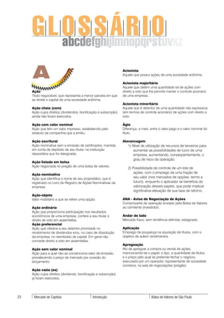 GLOSSÁRIO
       abcdefghijlmnopqrstuvxz

     A                                                            Acionista
                                                                  Aquele que possui ações de uma sociedade anônima.

                                                                  Acionista majoritário
                                                                  Aquele que detém uma quantidade tal de ações com
     Ação                                                         direito a voto que lhe permite manter o controle acionário
     Título negociável, que representa a menor parcela em que     de uma empresa.
     se divide o capital de uma sociedade anônima.
                                                                  Acionista minoritário
     Ação cheia (com)                                             Aquele que é detentor de uma quantidade não expressiva
     Ação cujos direitos (dividendos, bonificação e subscrição)   (em termos de controle acionário) de ações com direito a
     ainda não foram exercidos.                                   voto.

     Ação com valor nominal                                       Ágio
     Ação que tem um valor impresso, estabelecido pelo            Diferença, a mais, entre o valor pago e o valor nominal do
     estatuto da companhia que a emitiu.                          título.

     Ação escritural                                              Alavancagem
     Ação nominativa sem a emissão de certificados, mantida          1) Nível de utilização de recursos de terceiros para
     em conta de depósito de seu titular, na instituição                 aumentar as possibilidades de lucro de uma
     depositária que for designada.                                      empresa, aumentando, conseqüentemente, o
                                                                         grau de risco da operação.
     Ação listada em bolsa
     Ação negociada no pregão de uma bolsa de valores.
                                                                     2) Possibilidade de controle de um lote de
                                                                         ações, com o emprego de uma fração de
     Ação nominativa
     Ação que identifica o nome de seu proprietário, que é               seu valor (nos mercados de opções, termo e
     registrado no Livro de Registro de Ações Nominativas da             futuro), enquanto o aplicador se beneficia da
     empresa.                                                            valorização desses papéis, que pode implicar
                                                                         significativa elevação de sua taxa de retorno.
     Ação-objeto
     Valor mobiliário a que se refere uma opção.                  ANA - Aviso de Negociação de Ações
                                                                  Comprovante de operação enviado pela Bolsa de Valores
     Ação ordinária                                               ao comitente (investidor).
     Ação que proporciona participação nos resultados
     econômicos de uma empresa; confere a seu titular o           Andar de lado
     direito de voto em assembléia.                               Mercado fraco, sem tendência definida, estagnado.
     Ação preferencial
     Ação que oferece a seu detentor prioridade no                Aplicação
     recebimento de dividendos e/ou, no caso de dissolução        Emprego da poupança na aquisição de títulos, com o
     da empresa, no reembolso de capital. Em geral não            objetivo de auferir rendimentos.
     concede direito a voto em assembléia.
                                                                  Apregoação
     Ação sem valor nominal                                       Ato de apregoar a compra ou venda de ações,
     Ação para a qual não se convenciona valor de emissão,        mencionando-se o papel, o tipo, a quantidade de títulos
     prevalecendo o preço de mercado por ocasião do               e o preço pelo qual se pretende fechar o negócio,
     lançamento.                                                  executado por um operador, representante de sociedade
                                                                  corretora, na sala de negociações (pregão).
     Ação vazia (ex)
     Ação cujos direitos (dividendo, bonificação e subscrição)
     já foram exercidos.




22    Mercado de Capitais                     Introdução                              Bolsa de Valores de São Paulo
 
