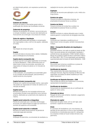 em determinado período, com expressivo aumento das           captação de recursos, pela emissão de ações.
     cotações.




     C
                                                                  Captação
                                                                  Obtenção de recursos para aplicação a curto, médio e/ou
                                                                  longo prazos.

                                                                  Carteira de ações
                                                                  Conjunto de ações de diferentes empresas, de
                                                                  propriedade de pessoas físicas ou jurídicas.
     Cadastro de clientes
     Conjunto de dados e informações gerais sobre a               Carteira de títulos
     qualificação dos clientes das sociedades corretoras.         Conjunto de títulos de rendas fixa e variável, de
                                                                  propriedade de pessoas físicas ou jurídicas.
     Caderneta de poupança
     Depósito de poupança, em dinheiro, que acumula juros         Caução
     e correção monetária, cujos recursos são destinados ao       Depósito de títulos ou valores efetuados para o credor,
     financiamento da construção e da compra de imóveis.          visando garantir o cumprimento de obrigação assumida.

     Caixa de registro e liquidação                               Cautela
     Empresa responsável pela liquidação e compensação            Certificado que materializa a existência de um
     das negociações a vista, a termo e de opções, realizadas     determinado número de ações; também chamada título
     em bolsa.                                                    múltiplo.

     Call                                                         CBLC - Companhia Brasileira de Liquidação e
     Veja Opção de compra de ações.                               Custódia
                                                                  Sociedade anônima, com sede na capital do estado de São
     Capital                                                      Paulo, que provê serviços de compensação, liquidação e
     É a soma de todos os recursos, bens e valores, mobilizados   controle de risco das operações. A CBLC também presta o
     para a constituição de uma empresa.                          Serviço de Custódia Fungível de ativos e administra o Banco
                                                                  de Títulos CBLC - BTC. É uma organização auto-reguladora,
     Capital aberto (companhia de)                                supervisionada pela Comissão de Valores Mobiliários - CVM.
     Empresa que tem suas ações registradas na Comissão
     de Valores Mobiliários - CVM e distribuídas entre um         Certificado
     determinado número de acionistas, que podem ser              Documento que comprova a existência e a posse de
     negociadas em bolsas de valores ou no mercado de             determinada quantidade de ações.
     balcão.
                                                                  Certificado de depósito
     Capital autorizado                                           Título representativo das ações depositadas em uma
     Limite estatutário, de competência de assembléia geral       instituição financeira. Algumas empresas do Mercosul são
     ou do conselho de administração, para aumentar o             negociadas nas bolsas de valores brasileiras por meio
     capital social de uma empresa.                               desse mecanismo.

                                                                  Certificado de Depósito Bancário - CDB
     Capital fechado (companhia de)                               Título emitido por bancos de investimento e comerciais,
     Empresa com capital de propriedade restrita, cujas ações     representativo de depósitos a prazo.
     não podem ser negociadas em bolsas de valores ou no
     mercado de balcão.                                           Certificado de desdobro
                                                                  Comprovante do desdobramento de um certificado de
     Capital social                                               ações em vários outros.
     Montante de capital de uma sociedade anônima que
     os acionistas vinculam a seu patrimônio como recursos        Chamada de bônus
     próprios, destinados ao cumprimento dos objetivos da         Resgate de bônus pelo emitente, mediante o pagamento
     mesma.                                                       antes do vencimento.

     Capital social subscrito a integralizar                      Chamada de capital
     Parcela de subscrição que o acionista deverá pagar,          Subscrição de ações novas, com ou sem ágio, para
     de acordo com determinação do órgão que autorizou o          aumentar o capital de uma empresa.
     aumento de capital de uma sociedade.
                                                                  Cisão
     Capital social subscrito e realizado                         É o processo de transferência, por uma empresa, de
     Montante de capital social acrescido da parcela de           parcelas de seu patrimônio a uma ou mais sociedades,
     subscrição paga pelo acionista.                              já existentes ou constituídas para esse fim, extinguindo-
                                                                  se a empresa cindida se houver versão de todo o seu
     Capitalização                                                patrimônio.
     Ampliação do patrimônio, via reinversão de resultados ou


24    Mercado de Capitais                      Introdução                             Bolsa de Valores de São Paulo
 