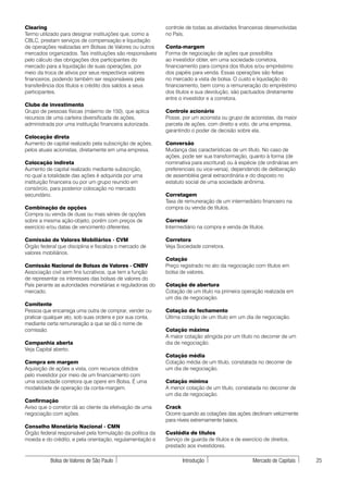 Clearing                                                   controle de todas as atividades financeiras desenvolvidas
Termo utilizado para designar instituições que, como a     no País.
CBLC, prestam serviços de compensação e liquidação
de operações realizadas em Bolsas de Valores ou outros     Conta-margem
mercados organizados. Tais instituições são responsáveis   Forma de negociação de ações que possibilita
pelo cálculo das obrigações dos participantes do           ao investidor obter, em uma sociedade corretora,
mercado para a liquidação de suas operações, por           financiamento para compra dos títulos e/ou empréstimo
meio da troca de ativos por seus respectivos valores       dos papéis para venda. Essas operações são feitas
financeiros, podendo também ser responsáveis pela          no mercado a vista de bolsa. O custo e liquidação do
transferência dos títulos e crédito dos saldos a seus      financiamento, bem como a remuneração do empréstimo
participantes.                                             dos títulos e sua devolução, são pactuados diretamente
                                                           entre o investidor e a corretora.
Clube de investimento
Grupo de pessoas físicas (máximo de 150), que aplica       Controle acionário
recursos de uma carteira diversificada de ações,           Posse, por um acionista ou grupo de acionistas, da maior
administrada por uma instituição financeira autorizada.    parcela de ações, com direito a voto, de uma empresa,
                                                           garantindo o poder de decisão sobre ela.
Colocação direta
Aumento de capital realizado pela subscrição de ações,     Conversão
pelos atuais acionistas, diretamente em uma empresa.       Mudança das características de um título. No caso de
                                                           ações, pode ser sua transformação, quanto à forma (de
Colocação indireta                                         nominativa para escritural) ou à espécie (de ordinárias em
Aumento de capital realizado mediante subscrição,          preferenciais ou vice-versa), dependendo de deliberação
no qual a totalidade das ações é adquirida por uma         de assembléia geral extraordinária e do disposto no
instituição financeira ou por um grupo reunido em          estatuto social de uma sociedade anônima.
consórcio, para posterior colocação no mercado
secundário.                                                Corretagem
                                                           Taxa de remuneração de um intermediário financeiro na
Combinação de opções                                       compra ou venda de títulos.
Compra ou venda de duas ou mais séries de opções
sobre a mesma ação-objeto, porém com preços de             Corretor
exercício e/ou datas de vencimento diferentes.             Intermediário na compra e venda de títulos.

Comissão de Valores Mobiliários - CVM                      Corretora
Órgão federal que disciplina e fiscaliza o mercado de      Veja Sociedade corretora.
valores mobiliários.
                                                           Cotação
Comissão Nacional de Bolsas de Valores - CNBV              Preço registrado no ato da negociação com títulos em
Associação civil sem fins lucrativos, que tem a função     bolsa de valores.
de representar os interesses das bolsas de valores do
País perante as autoridades monetárias e reguladoras do    Cotação de abertura
mercado.                                                   Cotação de um título na primeira operação realizada em
                                                           um dia de negociação.
Comitente
Pessoa que encarrega uma outra de comprar, vender ou       Cotação de fechamento
praticar qualquer ato, sob suas ordens e por sua conta,    Última cotação de um título em um dia de negociação.
mediante certa remuneração a que se dá o nome de
comissão.                                                  Cotação máxima
                                                           A maior cotação atingida por um título no decorrer de um
Companhia aberta                                           dia de negociação.
Veja Capital aberto.
                                                           Cotação média
Compra em margem                                           Cotação média de um título, constatada no decorrer de
Aquisição de ações a vista, com recursos obtidos           um dia de negociação.
pelo investidor por meio de um financiamento com
uma sociedade corretora que opere em Bolsa. É uma          Cotação mínima
modalidade de operação da conta-margem.                    A menor cotação de um título, constatada no decorrer de
                                                           um dia de negociação.
Confirmação
Aviso que o corretor dá ao cliente da efetivação de uma    Crack
negociação com ações.                                      Ocorre quando as cotações das ações declinam velozmente
                                                           para níveis extremamente baixos.
Conselho Monetário Nacional - CMN
Órgão federal responsável pela formulação da política da   Custódia de títulos
moeda e do crédito, e pela orientação, regulamentação e    Serviço de guarda de títulos e de exercício de direitos,
                                                           prestado aos investidores.

           Bolsa de Valores de São Paulo                          Introdução                      Mercado de Capitais   25
 
