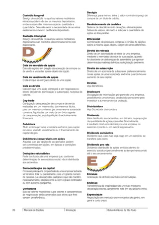 Deságio
     Custódia fungível                                             Diferença, para menos, entre o valor nominal e o preço de
     Serviço de custódia no qual os valores mobiliários            compra de um título de crédito.
     retirados podem não ser os mesmos depositados,
     embora sejam das mesmas espécie, qualidade e                  Desdobramento de cautelas
     quantidade. Deixa de existir a necessidade de se retirar      Sistema de desdobramento de ações, efetuado pelas
     exatamente o mesmo certificado depositado.                    bolsas de valores, de modo a adequar a quantidade de
                                                                   ações ao lote-padrão.
     Custódia infungível
     Serviço de custódia no qual os valores mobiliários            Diferencial
     depositados são mantidos discriminadamente pelo               Combinação de possíveis compras e vendas de opções
     depositante.                                                  sobre a mesma ação-objeto, porém de séries diferentes.



     D                                                             Direito de retirada
                                                                   Direito de um acionista de se retirar de uma empresa,
                                                                   mediante o reembolso do valor de suas ações, quando
                                                                   for dissidente de deliberação de assembléia que aprovar
                                                                   determinadas matérias definidas na legislação pertinente.
     Data de exercício da opção
     Data de registro em pregão da operação de compra ou           Direito de subscrição
     de venda a vista das ações-objeto da opção.                   Direito de um acionista de subscrever preferencialmente
                                                                   novas ações de uma sociedade anônima quando houver
     Data de vencimento da opção                                   aumento de seu capital.
     O dia em que se extingue o direito de uma opção.
                                                                   Direitos
     Data ex-direito                                               Veja Benefícios.
     Data em que uma ação começará a ser negociada ex-
     direito (dividendo, bonificação e subscrição), na bolsa de    Disclosure
     valores.                                                      Divulgação de informações por parte de uma empresa,
                                                                   possibilitando uma tomada de decisão consciente pelo
     Day-trade                                                     investidor e aumentando sua proteção.
     Conjugação de operações de compra e de venda
     realizadas em um mesmo dia, dos mesmos títulos,               Distribuidora
     para um mesmo comitente, por uma mesma sociedade              Veja Sociedade distribuidora.
     corretora, liquidadas por meio de um único agente
     de compensação, cuja liquidação é exclusivamente              Dividendo
     financeira.                                                   Valor distribuído aos acionistas, em dinheiro, na proporção
                                                                   da quantidade de ações possuídas. Normalmente,
     Debênture                                                     é resultado dos lucros obtidos por uma empresa, no
     Título emitido por uma sociedade anônima para captar          exercício corrente ou em exercícios passados.
     recursos, visando investimento ou o financiamento de
     capital de giro.                                              Dividendo cumulativo
                                                                   Dividendo que, caso não seja pago em um exercício, se
     Debêntures conversíveis em ações                              transfere para outro.
     Aquelas que, por opção de seu portador, podem
     ser convertidas em ações, em épocas e condições               Dividendo pro rata
     predeterminadas.                                              Dividendo distribuído às ações emitidas dentro do
                                                                   exercício social proporcionalmente ao tempo transcorrido
     Deduções estatutárias                                         até o seu encerramento.



                                                                   E
     Parte dos lucros de uma empresa que, conforme
     determinação de seu estatuto social, não é distribuída
     aos acionistas.

     Democratização do capital
     Processo pelo qual a propriedade de uma empresa fechada
     se transfere, total ou parcialmente, para um grande número    Emissão
     de pessoas que desejam dela participar e que não mantêm,      Colocação de dinheiro ou títulos em circulação.
     necessariamente, relações entre si, com o grupo controlador
     ou com a própria companhia.                                   Endosso
                                                                   Transferência da propriedade de um título mediante
     Derivativos                                                   declaração escrita, geralmente feita em seu próprio verso.
     São os valores mobiliários cujos valores e características
     de negociação estão amarrados aos ativos que lhes             Especulação
     servem de referência.                                         Negociação em mercado com o objetivo de ganho, em
                                                                   geral a curto prazo.



26    Mercado de Capitais                       Introdução                             Bolsa de Valores de São Paulo
 