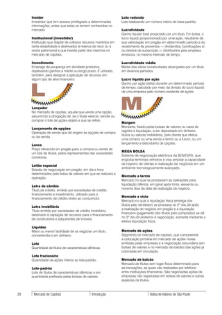 Insider                                                     Lote redondo
     Investidor que tem acesso privilegiado a determinadas       Lote totalizando um número inteiro de lotes-padrão.
     informações, antes que estas se tornem conhecidas no
     mercado.                                                    Lucratividade
                                                                 Ganho líquido total propiciado por um título. Em bolsa, o
     Institucional (investidor)                                  lucro líquido proporcionado por uma ação, resultante de
     Instituição que dispõe de vultosos recursos mantidos em     sua valorização em pregão em determinado período e do
     certa estabilidade e destinados à reserva de risco ou à     recebimento de proventos — dividendos, bonificações e/
     renda patrimonial e que investe parte dos mesmos no         ou direitos de subscrição — distribuídos pela empresa
     mercado de capitais.                                        emissora, no mesmo intervalo de tempo.

     Investimento                                                Lucratividade média
     Emprego da poupança em atividade produtiva,                 Média das várias lucratividades alcançadas por um título
     objetivando ganhos a médio ou longo prazo. É utilizado,     em diversos períodos.
     também, para designar a aplicação de recursos em
     algum tipo de ativo financeiro.                             Lucro líquido por ação



     L
                                                                 Ganho por ação obtido durante um determinado período
                                                                 de tempo, calculado por meio da divisão do lucro líquido
                                                                 de uma empresa pelo número existente de ações.



     Lançador
     No mercado de opções, aquele que vende uma opção,
     assumindo a obrigação de, se o titular exercer, vender ou
                                                                 M
     comprar o lote de ações-objeto a que se refere.
                                                                 Margem
                                                                 Montante, fixado pelas bolsas de valores ou caixa de
     Lançamento de opções
                                                                 registro e liquidação, a ser depositado em dinheiro,
     Operação de venda que dá origem às opções de compra
                                                                 títulos ou valores mobiliários, pelo cliente que efetua
     ou de venda.
                                                                 uma compra ou uma venda a termo ou a futuro, ou um
                                                                 lançamento a descoberto de opções.
     Lance
     Preço oferecido em pregão para a compra ou venda de
                                                                 MEGA BOLSA
     um lote de títulos, pelos representantes das sociedades
                                                                 Sistema de negociação eletrônica da BOVESPA, que
     corretoras.
                                                                 engloba terminais remotos e visa ampliar a capacidade
                                                                 de registro de ofertas e realização de negócios em um
     Leilão especial
                                                                 ambiente tecnologicamente avançado.
     Sessão de negociação em pregão, em dia e hora
     determinados pela bolsa de valores em que se realizará a
                                                                 Mercado a termo
     operação.
                                                                 Mercado no qual se processam as operações para
                                                                 liquidação diferida, em geral após trinta, sessenta ou
     Letra de câmbio
                                                                 noventa dias da data de realização do negócio.
     Título de crédito, emitido por sociedades de crédito,
     financiamento e investimento, utilizado para o
                                                                 Mercado a vista
     financiamento de crédito direto ao consumidor.
                                                                 Mercado no qual a liquidação física (entrega dos
                                                                 títulos pelo vendedor) se processa no 2º dia útil após
     Letra imobiliária
                                                                 a realização do negócio em pregão e a liquidação
     Título emitido por sociedades de crédito imobiliário,
                                                                 financeira (pagamento dos títulos pelo comprador) se dá
     destinado à captação de recursos para o financiamento
                                                                 no 3º dia útil posterior à negociação, somente mediante a
     de construtores e adquirentes de imóveis.
                                                                 efetiva liquidação física.
     Liquidez
     Maior ou menor facilidade de se negociar um título,         Mercado de ações
     convertendo-o em dinheiro.                                  Segmento do mercado de capitais, que compreende
                                                                 a colocação primária em mercado de ações novas
     Lote                                                        emitidas pelas empresas e a negociação secundária (em
     Quantidade de títulos de características idênticas.         bolsas de valores e no mercado de balcão) das ações já
                                                                 colocadas em circulação.
     Lote fracionário
     Quantidade de ações inferior ao lote-padrão.                Mercado de balcão
                                                                 Mercado de títulos sem lugar físico determinado para
     Lote-padrão                                                 as transações, as quais são realizadas por telefone
     Lote de títulos de características idênticas e em           entre instituições financeiras. São negociadas ações de
     quantidade prefixada pelas bolsas de valores.               empresas não registradas em bolsas de valores e outras
                                                                 espécies de títulos.



28    Mercado de Capitais                        Introdução                          Bolsa de Valores de São Paulo
 