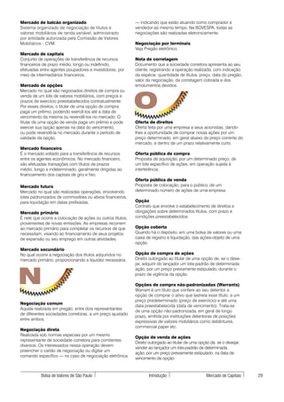 Mercado de balcão organizado                                — indicando que estão atuando como comprador e
Sistema organizado de negociação de títulos e               vendedor ao mesmo tempo. Na BOVESPA, todas as
valores mobiliários de renda variável, administrado         negociações são realizadas eletronicamente.
por entidade autorizada pela Comissão de Valores
Mobiliários - CVM.                                          Negociação por terminais
                                                            Veja Pregão eletrônico.
Mercado de capitais
Conjunto de operações de transferência de recursos          Nota de corretagem
financeiros de prazo médio, longo ou indefinido,            Documento que a sociedade corretora apresenta ao seu
efetuadas entre agentes poupadores e investidores, por      cliente, registrando a operação realizada, com indicação
meio de intermediários financeiros.                         da espécie, quantidade de títulos, preço, data do pregão,
                                                            valor da negociação, da corretagem cobrada e dos
Mercado de opções                                           emolumentos devidos.




                                                            O
Mercado no qual são negociados direitos de compra ou
venda de um lote de valores mobiliários, com preços e
prazos de exercício preestabelecidos contratualmente.
Por esses direitos, o titular de uma opção de compra
paga um prêmio, podendo exercê-los até a data de
vencimento da mesma ou revendê-los no mercado. O
titular de uma opção de venda paga um prêmio e pode         Oferta de direitos
exercer sua opção apenas na data do vencimento,             Oferta feita por uma empresa a seus acionistas, dando-
ou pode revendê-la no mercado durante o período de          lhes a oportunidade de comprar novas ações por um
validade da opção.                                          preço determinado, em geral abaixo do preço corrente do
                                                            mercado, e dentro de um prazo relativamente curto.
Mercado financeiro
É o mercado voltado para a transferência de recursos        Oferta pública de compra
entre os agentes econômicos. No mercado financeiro,         Proposta de aquisição, por um determinado preço, de
são efetuadas transações com títulos de prazos              um lote específico de ações, em operação sujeita à
médio, longo e indeterminado, geralmente dirigidas ao       interferência.
financiamento dos capitais de giro e fixo.
                                                            Oferta pública de venda
Mercado futuro                                              Proposta de colocação, para o público, de um
Mercado no qual são realizadas operações, envolvendo        determinado número de ações de uma empresa.
lotes padronizados de commodities ou ativos financeiros,
para liquidação em datas prefixadas.                        Opção
                                                            Contrato que envolve o estabelecimento de direitos e
Mercado primário                                            obrigações sobre determinados títulos, com prazo e
É nele que ocorre a colocação de ações ou outros títulos,   condições preestabelecidos.
provenientes de novas emissões. As empresas recorrem
ao mercado primário para completar os recursos de que       Opção coberta
necessitam, visando ao financiamento de seus projetos       Quando há o depósito, em uma bolsa de valores ou uma
de expansão ou seu emprego em outras atividades.            caixa de registro e liquidação, das ações-objeto de uma
                                                            opção.
Mercado secundário
No qual ocorre a negociação dos títulos adquiridos no       Opção de compra de ações
mercado primário, proporcionando a liquidez necessária.     Direito outorgado ao titular de uma opção de, se o dese-
                                                            jar, adquirir do lançador um lote-padrão de determinada



N
                                                            ação, por um preço previamente estipulado, durante o
                                                            prazo de vigência da opção.

                                                            Opções de compra não-padronizadas (Warrants)
                                                            Warrant é um título que confere ao seu detentor a
                                                            opção de comprar o ativo que lastreia esse título, a um
                                                            preço predeterminado (preço de exercício) e até uma
Negociação comum
                                                            data preestabelecida (data de vencimento). Trata-se
Aquela realizada em pregão, entre dois representantes
                                                            de uma opção não-padronizada, em geral de longo
de diferentes sociedades corretoras, a um preço ajustado
                                                            prazo, emitida por instituições detentoras de posições
entre ambos.
                                                            expressivas de valores mobiliários como debêntures,
                                                            commercial paper etc.
Negociação direta
Realizada sob normas especiais por um mesmo
                                                            Opção de venda de ações
representante de sociedade corretora para comitentes
                                                            Direito outorgado ao titular de uma opção de, se o desejar,
diversos. Os interessados nessa operação devem
                                                            vender ao lançador um lote-padrão de determinada
preencher o cartão de negociação ou digitar um
                                                            ação, por um preço previamente estipulado, na data de
comando específico — no caso de negociação eletrônica
                                                            vencimento da opção.



           Bolsa de Valores de São Paulo                           Introdução                       Mercado de Capitais   29
 