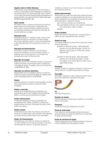 Opções sobre o Índice Bovespa                               mobiliário no mesmo ou em outro mercado, com prazos
     Proporcionam a seus possuidores o direito de comprar ou     de vencimento distintos.
     vender um lote-padrão do Índice Bovespa ou múltiplos do
     lote-padrão até (ou em) determinada data. Tanto o prêmio    Ordem discricionária
     como o preço de exercício dessas opções são expressos em    Pessoa física ou jurídica que administra carteira de títulos
     pontos do índice, cujo valor econômico é determinado pela   e valores mobiliários ou um representante de mais de um
     BOVESPA (atualmente R$ 1,00).                               cliente estabelecem as condições de execução da ordem.
                                                                 Após executada, o ordenante indicará:
     Open market                                                    ❏ o nome do investidor (ou investidores);
     No sentido amplo, é qualquer mercado sem local físico          ❏ a quantidade de títulos e/ou valores mobiliários
     determinado e com livre acesso à negociação. No                   a ser atribuída a cada um deles;
     Brasil, porém, tal denominação se aplica ao conjunto           ❏ preço.
     de transações realizadas com títulos de renda fixa, de
     emissão pública ou privada.                                 Ordem limitada
                                                                 Aquela que deve ser executada por um preço igual ou
     Operação caixa                                              melhor do que o especificado pelo comitente.
     Operação pela qual um investidor vende a vista um lote
     possuído de ações e o recompra, no mesmo pregão,
     em um dos mercados a prazo; o custo do financiamento        Ordem on-stop
     é dado pela diferença entre os preços de compra e de        O investidor determina o preço mínimo pelo qual a ordem
     venda.                                                      deve ser executada.
                                                                    ❏ ordem on-stop de compra - Será executada
     Operação de financiamento                                         quando, em uma alta de preços, ocorrer um
     Consiste na compra a vista de um lote de ações e                  negócio a preço igual ou maior que o preço
     sua venda imediata em um dos mercados a prazo; a                  determinado;
     diferença entre os dois preços é a remuneração da
     aplicação pelo prazo do financiamento.                         ❏ ordem on-stop de venda - Será executada
                                                                       quando, em uma baixa de preços, ocorrer
     Operador de pregão
                                                                       um negócio a um preço igual ou menor que o
     Representante de uma sociedade corretora, que executa
     ordens de compra e de venda de ações no pregão de                 preço determinado.
     uma bolsa de valores. O pregão à viva voz foi encerrado
     na BOVESPA em 2005.                                         Oscilação
                                                                 Variação (positiva ou negativa) verificada no preço de um
     Operador do sistema eletrônico                              mesmo ativo em um determinado período de tempo.
     Representante de uma sociedade corretora, que executa
     ordens de compra e de venda de ações e/ou opções, pelo      Overnight
     sistema de pregão eletrônico da BOVESPA.                    Operações realizadas no open market por prazo mínimo
                                                                 de um dia, restritas às instituições financeiras.



                                                                 P
     Ordem
     Instrução dada por um cliente a uma sociedade corretora,
     para a execução de compra ou venda de valores
     mobiliários.

     Ordem a mercado
     Quando só há a especificação da quantidade e das            P/L
     características de um valor mobiliário. Deve ser efetuada   Veja Índice Preço/Lucro.
     desde o momento de seu recebimento no pregão.
                                                                 Posição em aberto
     Ordem administrada                                          Saldo de posições mantidas pelo investidor em mercados
     O investidor especifica somente a quantidade e as           futuros e de opções.
     características dos valores mobiliários ou direitos que
     deseja comprar ou vender. A execução da ordem ficará a      Poupança
     critério da corretora.                                      Parcela da renda não utilizada para consumo.

     Ordem casada                                                Prazo de subscrição
     Composta por uma ordem de compra e uma outra de             Prazo fixado por uma sociedade anônima para que o
     venda de um determinado valor mobiliário. Sua efetivação    acionista exerça seu direito de preferência na subscrição
     só se dará quando ambas puderem ser executadas.             de ações de sua emissão.

     Ordem de financiamento                                      Preço de exercício da opção
     Constituída por uma ordem de compra (ou venda) de           Preço por ação pelo qual um titular terá direito de comprar ou
     um valor mobiliário em um tipo de mercado e uma outra       vender a totalidade das ações-objeto da opção.
     concomitante de venda (ou compra) de igual valor




30    Mercado de Capitais                       Introdução                            Bolsa de Valores de São Paulo
 