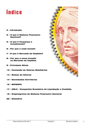 Índice

5 - Introdução


6 - O que é Sistema Financeiro
    Nacional?


6 - O que é Poupança e
    Investimento?


6 - Por que e onde Investir


7 - O que é Mercado de Capitais?


8 - Por que e como Investir
    no Mercado de Capitais


9 - Principais Ativos


13 - Comissão de Valores Mobiliários


14 - Bolsas de Valores


14 - Sociedades Corretoras


15 - BOVESPA


17 - CBLC - Companhia Brasileira de Liquidação e Custódia


19 - Organograma do Sistema Financeiro Nacional


22 - Glossário




      Bolsa de Valores de São Paulo    Introdução   Mercado de Capitais   3
 