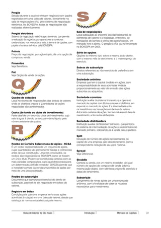 S
Pregão
Sessão durante a qual se efetuam negócios com papéis
registrados em uma bolsa de valores, diretamente na
sala de negociações e/ou pelo sistema de negociação
eletrônica. Na BOVESPA, todas as negociações são
realizadas eletronicamente.
                                                               Sala de negociações
Pregão eletrônico
                                                               Local adequado ao encontro dos representantes de
Sistema de negociação eletrônica por terminais, que permite
                                                               corretoras de valores e à realização, entre eles, de
a realização de negócios, por operadores e corretoras
                                                               transações de compra e venda de ações/opções, em
credenciados, nos mercados a vista, a termo e de opções, com
                                                               mercado livre e aberto. O pregão à viva voz foi encerrado
papéis e horários definidos pela BOVESPA.
                                                               na BOVESPA em 2005.
Prêmio
                                                               Série de opções
Preço de negociação, por ação-objeto, de uma opção de
                                                               Opções do mesmo tipo, sobre a mesma ação-objeto,
compra ou venda.
                                                               com o mesmo mês de vencimento e o mesmo preço de
                                                               exercício.
Proventos
Veja Benefícios.
                                                               Sobras de subscrição
                                                               Direitos referentes ao não-exercício de preferência em
Put
                                                               uma subscrição.
Veja Opção de venda de ações.




Q
                                                               Sociedade anônima
                                                               Empresa que tem o capital dividido em ações, com
                                                               a responsabilidade de seus acionistas limitada
                                                               proporcionalmente ao valor de emissão das ações
                                                               subscritas ou adquiridas.

Quadro de cotações                                             Sociedade corretora
Local no recinto de negociações das bolsas de valores          Instituição auxiliar do sistema financeiro, que opera no
onde os diversos preços e quantidades de ações                 mercado de capitais com títulos e valores mobiliários, em
negociadas são apresentados.                                   especial no mercado de ações. É a intermediária entre
                                                               os investidores nas transações em bolsas de valores.
Quota (de fundo ou clube de investimento)                      Administra carteiras de ações, fundos mútuos e clubes de
Parte ideal de um fundo ou clube de investimento, cujo         investimento, entre outras atribuições.
valor é igual à divisão de seu patrimônio líquido pelo
número existente de quotas.                                    Sociedade distribuidora




R
                                                               Instituição auxiliar do Sistema Financeiro, que participa
                                                               do sistema de intermediação de ações e outros títulos no
                                                               mercado primário, colocando-os à venda para o público.

                                                               Split
                                                               Elevação do número de ações representantes do
                                                               capital de uma empresa pelo desdobramento, com a
Recibo de Carteira Selecionada de Ações - RCSA                 correspondente redução de seu valor nominal.
É um recibo representativo de um conjunto de ações,
cujas quantidades são previamente fixadas e conhecidas         Spread
antes de sua constituição. Uma vez constituídos, os            Veja Diferencial.
recibos são negociados na BOVESPA como se fossem
um único título. Podem ser constituídas carteiras com as       Straddle
mais variadas composições, cada qual direcionada para          Compra ou venda, por um mesmo investidor, de igual
um determinado perfil de investidor. O RCSA permite que        número de opções de compra e de venda sobre a
o investidor compre ou venda um portfólio de ações por         mesma ação-objeto, com idênticos preços de exercício e
meio de uma única operação.                                    datas de vencimento.

Recibo de subscrição                                           Subscrição
Documento que comprova o exercício do direito de               Lançamento de novas ações por uma sociedade
subscrição, passível de ser negociado em bolsas de             anônima, com a finalidade de obter os recursos
valores.                                                       necessários para investimento.

Registro em bolsa
Condição para que uma empresa tenha suas ações
admitidas à cotação em uma bolsa de valores, desde que
satisfaça as normas estabelecidas pela mesma.




           Bolsa de Valores de São Paulo                              Introdução                      Mercado de Capitais   31
 