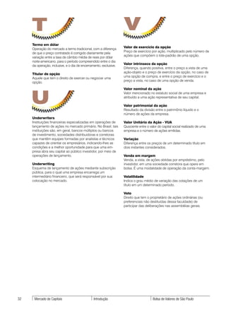T                                                             V
     Termo em dólar
                                                                   Valor de exercício da opção
     Operação do mercado a termo tradicional, com a diferença
                                                                   Preço de exercício por ação, multiplicado pelo número de
     de que o preço contratado é corrigido diariamente pela
                                                                   ações que compõem o lote-padrão de uma opção.
     variação entre a taxa de câmbio média de reais por dólar
     norte-americano, para o período compreendido entre o dia
                                                                   Valor intrínseco da opção
     da operação, inclusive, e o dia de encerramento, exclusive.
                                                                   Diferença, quando positiva, entre o preço a vista de uma
                                                                   ação-objeto e o preço de exercício da opção, no caso de
     Titular de opção
                                                                   uma opção de compra, e entre o preço de exercício e o
     Aquele que tem o direito de exercer ou negociar uma
                                                                   preço a vista, no caso de uma opção de venda.
     opção.




     U
                                                                   Valor nominal da ação
                                                                   Valor mencionado no estatuto social de uma empresa e
                                                                   atribuído a uma ação representativa de seu capital.

                                                                   Valor patrimonial da ação
                                                                   Resultado da divisão entre o patrimônio líquido e o
                                                                   número de ações da empresa.
     Underwriters
     Instituições financeiras especializadas em operações de       Valor Unitário da Ação - VUA
     lançamento de ações no mercado primário. No Brasil, tais      Quociente entre o valor do capital social realizado de uma
     instituições são, em geral, bancos múltiplos ou bancos        empresa e o número de ações emitidas.
     de investimento, sociedades distribuidoras e corretoras
     que mantêm equipes formadas por analistas e técnicos          Variação
     capazes de orientar os empresários, indicando-lhes as         Diferença entre os preços de um determinado título em
     condições e a melhor oportunidade para que uma em-            dois instantes considerados.
     presa abra seu capital ao público investidor, por meio de
     operações de lançamento.                                      Venda em margem
                                                                   Venda, a vista, de ações obtidas por empréstimo, pelo
     Underwriting                                                  investidor, em uma sociedade corretora que opere em
     Esquema de lançamento de ações mediante subscrição            bolsa. É uma modalidade de operação da conta-margem.
     pública, para o qual uma empresa encarrega um
     intermediário financeiro, que será responsável por sua        Volatilidade
     colocação no mercado.                                         Indica o grau médio de variação das cotações de um
                                                                   título em um determinado período.

                                                                   Voto
                                                                   Direito que tem o proprietário de ações ordinárias (ou
                                                                   preferenciais não destituídas dessa faculdade) de
                                                                   participar das deliberações nas assembléias gerais.




32    Mercado de Capitais                       Introdução                             Bolsa de Valores de São Paulo
 