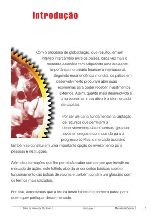 Introdução


                    Com o processo de globalização, que resultou em um
                          intenso intercâmbio entre os países, cada vez mais o
                               mercado acionário vem adquirindo uma crescente
                                   importância no cenário financeiro internacional.
                                       Seguindo essa tendência mundial, os países em
                                        desenvolvimento procuram abrir suas
                                         economias para poder receber investimentos
                                          externos. Assim, quanto mais desenvolvida é
                                          uma economia, mais ativo é o seu mercado
                                           de capitais.


                                            Por ser um canal fundamental na captação
                                            de recursos que permitem o
                                            desenvolvimento das empresas, gerando
                                           novos empregos e contribuindo para o
                                           progresso do País, o mercado acionário
também se constitui em uma importante opção de investimento para
pessoas e instituições.


Além de informações que lhe permitirão saber como e por que investir no
mercado de ações, este folheto aborda os conceitos básicos sobre o
funcionamento das bolsas de valores e também contém um glossário com
os termos mais utilizados.


Por isso, acreditamos que a leitura deste folheto é o primeiro passo para
quem quer participar desse mercado.

       Bolsa de Valores de São Paulo                      Introdução       Mercado de Capitais   5
 