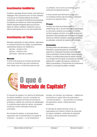 Investimentos Imobiliários                                ou prefixado, como ocorre, por exemplo, com o
                                                          certificado de depósito bancário.
Envolvem a aquisição de bens imóveis, como terrenos e
                                                          A renda variável será definida de acordo com
habitações. Para a economia como um todo, entretanto,
                                                          os resultados obtidos pela empresa ou instituição
a compra de um imóvel já existente não constitui
                                                          emissora do respectivo título.
investimento, mas apenas transferência de propriedade.
Os objetivos do investidor em imóveis são geralmente
distintos daqueles almejados pelos que procuram           Prazo
aplicar em valores mobiliários, sobretudo no que se       Há títulos com prazo de emissão variável ou
refere ao fator liquidez de um e de outro investimento.   indeterminado, isto é, não têm data definida para resgate
                                                          ou vencimento, podendo sua conversão em dinheiro
                                                          ser feita a qualquer momento. Já os títulos de prazo fixo
                                                          apresentam data estipulada para vencimento ou resgate,
Investimentos em Títulos                                  quando seu detentor receberá o valor correspondente à
                                                          sua aplicação, acrescido da respectiva remuneração.
Abrangem aplicações em ativos diversos, negociados
no mercado financeiro (de crédito), que apresentam        Emissão
características básicas com referência a:                 Os títulos podem ser particulares ou públicos.
   ❏ renda - variável ou fixa;                            Particulares, quando lançados por sociedades
   ❏ prazo - variável ou fixo;                            anônimas ou instituições financeiras autorizadas pela
   ❏ emissão - particular ou pública.                     CVM ou pelo Banco Central do Brasil, respectivamente;
                                                          públicos, se emitidos pelos governos federal, estadual
Renda                                                     ou municipal. De forma geral, as emissões de entidades
A renda é fixa quando se conhece previamente              públicas têm o objetivo de propiciar a cobertura de
a forma do rendimento que será conferida ao               déficits orçamentários, o financiamento de investimentos
título. Nesse caso, o rendimento pode ser pós             públicos e a execução da política monetária.




                   O que é
                   Mercado de Capitais?
O mercado de capitais é um sistema de distribuição        tomados, via mercado, por empresas — debêntures
de valores mobiliários, que tem o propósito de            conversíveis em ações, bônus de subscrição e
proporcionar liquidez aos títulos de emissão de           “commercial papers” —, que permitem a circulação
empresas e viabilizar seu processo de capitalização.      de capital para custear o desenvolvimento
É constituído pelas bolsas de valores, sociedades         econômico.
corretoras e outras instituições financeiras
autorizadas.                                              O mercado de capitais abrange, ainda, as
                                                          negociações com direitos e recibos de subscrição
No mercado de capitais, os principais títulos             de valores mobiliários, certificados de depósitos
negociados são os representativos do capital de           de ações e demais derivativos autorizados à
empresas — as ações — ou de empréstimos                   negociação.




          Bolsa de Valores de São Paulo                          Introdução                    Mercado de Capitais    7
 