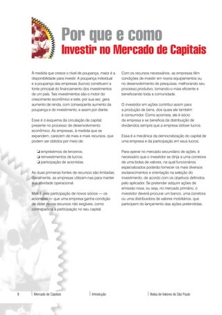 Por que e como
                           Investir no Mercado de Capitais
    À medida que cresce o nível de poupança, maior é a     Com os recursos necessários, as empresas têm
    disponibilidade para investir. A poupança individual   condições de investir em novos equipamentos ou
    e a poupança das empresas (lucros) constituem a        no desenvolvimento de pesquisas, melhorando seu
    fonte principal do financiamento dos investimentos     processo produtivo, tornando-o mais eficiente e
    de um país. Tais investimentos são o motor do          beneficiando toda a comunidade.
    crescimento econômico e este, por sua vez, gera
    aumento de renda, com conseqüente aumento da           O investidor em ações contribui assim para
    poupança e do investimento, e assim por diante.        a produção de bens, dos quais ele também
                                                           é consumidor. Como acionista, ele é sócio
    Esse é o esquema da circulação de capital,             da empresa e se beneficia da distribuição de
    presente no processo de desenvolvimento                dividendos sempre que a empresa obtiver lucros.
    econômico. As empresas, à medida que se
    expandem, carecem de mais e mais recursos, que         Essa é a mecânica da democratização do capital de
    podem ser obtidos por meio de:                         uma empresa e da participação em seus lucros.

       ❏ empréstimos de terceiros;                         Para operar no mercado secundário de ações, é
       ❏ reinvestimentos de lucros;                        necessário que o investidor se dirija a uma corretora
       ❏ participação de acionistas.                       de uma bolsa de valores, na qual funcionários
                                                           especializados poderão fornecer os mais diversos
    As duas primeiras fontes de recursos são limitadas.    esclarecimentos e orientação na seleção do
    Geralmente, as empresas utilizam-nas para manter       investimento, de acordo com os objetivos definidos
    sua atividade operacional.                             pelo aplicador. Se pretender adquirir ações de
                                                           emissão nova, ou seja, no mercado primário, o
    Mas é pela participação de novos sócios — os           investidor deverá procurar um banco, uma corretora
    acionistas — que uma empresa ganha condição            ou uma distribuidora de valores mobiliários, que
    de obter novos recursos não exigíveis, como            participem do lançamento das ações pretendidas.
    contrapartida à participação no seu capital.




8    Mercado de Capitais                 Introdução                         Bolsa de Valores de São Paulo
 