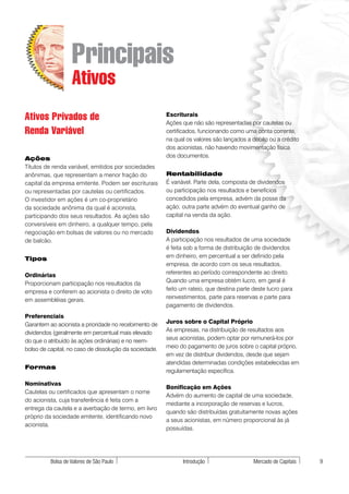 Principais
                   Ativos
Ativos Privados de                                      Escriturais
                                                        Ações que não são representadas por cautelas ou
Renda Variável                                          certificados, funcionando como uma conta corrente,
                                                        na qual os valores são lançados a débito ou a crédito
                                                        dos acionistas, não havendo movimentação física
Ações                                                   dos documentos.
Títulos de renda variável, emitidos por sociedades
anônimas, que representam a menor fração do             Rentabilidade
capital da empresa emitente. Podem ser escriturais      É variável. Parte dela, composta de dividendos
ou representadas por cautelas ou certificados.          ou participação nos resultados e benefícios
O investidor em ações é um co-proprietário              concedidos pela empresa, advém da posse da
da sociedade anônima da qual é acionista,               ação; outra parte advém do eventual ganho de
participando dos seus resultados. As ações são          capital na venda da ação.
conversíveis em dinheiro, a qualquer tempo, pela
negociação em bolsas de valores ou no mercado           Dividendos
de balcão.                                              A participação nos resultados de uma sociedade
                                                        é feita sob a forma de distribuição de dividendos
Tipos                                                   em dinheiro, em percentual a ser definido pela
                                                        empresa, de acordo com os seus resultados,
Ordinárias                                              referentes ao período correspondente ao direito.
Proporcionam participação nos resultados da             Quando uma empresa obtém lucro, em geral é
empresa e conferem ao acionista o direito de voto       feito um rateio, que destina parte deste lucro para
em assembléias gerais.                                  reinvestimentos, parte para reservas e parte para
                                                        pagamento de dividendos.
Preferenciais
Garantem ao acionista a prioridade no recebimento de    Juros sobre o Capital Próprio
dividendos (geralmente em percentual mais elevado       As empresas, na distribuição de resultados aos
do que o atribuído às ações ordinárias) e no reem-      seus acionistas, podem optar por remunerá-los por
bolso de capital, no caso de dissolução da sociedade.   meio do pagamento de juros sobre o capital próprio,
                                                        em vez de distribuir dividendos, desde que sejam
                                                        atendidas determinadas condições estabelecidas em
Formas
                                                        regulamentação específica.

Nominativas
                                                        Bonificação em Ações
Cautelas ou certificados que apresentam o nome
                                                        Advém do aumento de capital de uma sociedade,
do acionista, cuja transferência é feita com a
                                                        mediante a incorporação de reservas e lucros,
entrega da cautela e a averbação de termo, em livro
                                                        quando são distribuídas gratuitamente novas ações
próprio da sociedade emitente, identificando novo
                                                        a seus acionistas, em número proporcional às já
acionista.
                                                        possuídas.




          Bolsa de Valores de São Paulo                       Introdução                   Mercado de Capitais   9
 