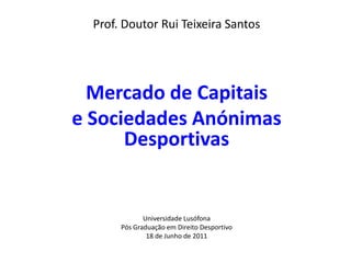 Prof. Doutor Rui Teixeira Santos




  Mercado de Capitais
e Sociedades Anónimas
      Desportivas


              Universidade Lusófona
       Pós Graduação em Direito Desportivo
               18 de Junho de 2011
 