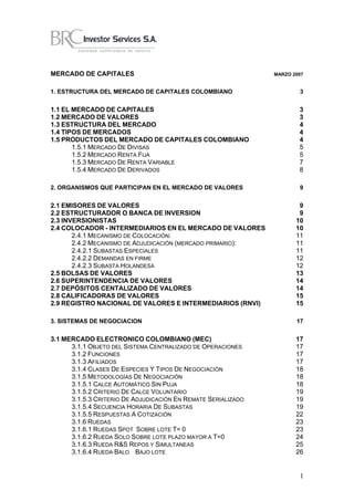 MERCADO DE CAPITALES                                           MARZO 2007


1. ESTRUCTURA DEL MERCADO DE CAPITALES COLOMBIANO                      3


1.1 EL MERCADO DE CAPITALES                                            3
1.2 MERCADO DE VALORES                                                 3
1.3 ESTRUCTURA DEL MERCADO                                             4
1.4 TIPOS DE MERCADOS                                                  4
1.5 PRODUCTOS DEL MERCADO DE CAPITALES COLOMBIANO                      4
       1.5.1 MERCADO DE DIVISAS                                        5
       1.5.2 MERCADO RENTA FIJA                                        5
       1.5.3 MERCADO DE RENTA VARIABLE                                 7
       1.5.4 MERCADO DE DERIVADOS                                      8

2. ORGANISMOS QUE PARTICIPAN EN EL MERCADO DE VALORES                  9


2.1 EMISORES DE VALORES                                                9
2.2 ESTRUCTURADOR O BANCA DE INVERSION                                 9
2.3 INVERSIONISTAS                                                    10
2.4 COLOCADOR - INTERMEDIARIOS EN EL MERCADO DE VALORES               10
       2.4.1 MECANISMO DE COLOCACIÓN:                                 11
       2.4.2 MECANISMO DE ADJUDICACIÓN (MERCADO PRIMARIO):            11
       2.4.2.1 SUBASTAS ESPECIALES                                    11
       2.4.2.2 DEMANDAS EN FIRME                                      12
       2.4.2.3 SUBASTA HOLANDESA                                      12
2.5 BOLSAS DE VALORES                                                 13
2.6 SUPERINTENDENCIA DE VALORES                                       14
2.7 DEPÓSITOS CENTALIZADO DE VALORES                                  14
2.8 CALIFICADORAS DE VALORES                                          15
2.9 REGISTRO NACIONAL DE VALORES E INTERMEDIARIOS (RNVI)              15

3. SISTEMAS DE NEGOCIACION                                            17


3.1 MERCADO ELECTRONICO COLOMBIANO (MEC)                              17
      3.1.1 OBJETO DEL SISTEMA CENTRALIZADO DE OPERACIONES            17
      3.1.2 FUNCIONES                                                 17
      3.1.3 AFILIADOS                                                 17
      3.1.4 CLASES DE ESPECIES Y TIPOS DE NEGOCIACIÓN                 18
      3.1.5 METODOLOGÍAS DE NEGOCIACIÓN                               18
      3.1.5.1 CALCE AUTOMÁTICO SIN PUJA                               18
      3.1.5.2 CRITERIO DE CALCE VOLUNTARIO                            19
      3.1.5.3 CRITERIO DE ADJUDICACIÓN EN REMATE SERIALIZADO          19
      3.1.5.4 SECUENCIA HORARIA DE SUBASTAS                           19
      3.1.5.5 RESPUESTAS A COTIZACIÓN                                 22
      3.1.6 RUEDAS                                                    23
      3.1.6.1 RUEDAS SPOT SOBRE LOTE T= 0                             23
      3.1.6.2 RUEDA SOLO SOBRE LOTE PLAZO MAYOR A T=0                 24
      3.1.6.3 RUEDA R&S REPOS Y SIMULTANEAS                           25
      3.1.6.4 RUEDA BALO BAJO LOTE                                    26


                                                                       1
 