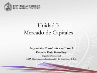 Unidad I:
Mercado de Capitales

    Ingeniería Económica – Clase 1
          Docente: Karin Bravo Fray
               Ingeniero Comercial
 MBA Magíster en Administración de Empresas- UdeC



                                                    1
 