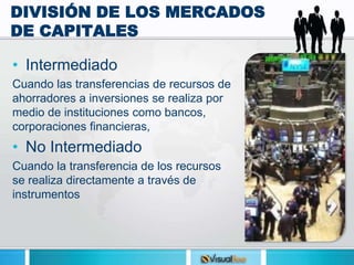 DIVISIÓN DE LOS MERCADOS
DE CAPITALES
• Intermediado
Cuando las transferencias de recursos de
ahorradores a inversiones se realiza por
medio de instituciones como bancos,
corporaciones financieras,
• No Intermediado
Cuando la transferencia de los recursos
se realiza directamente a través de
instrumentos
 