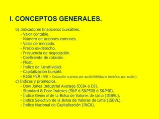 I. CONCEPTOS GENERALES.
b) Indicadores financieros bursátiles.
- Valor contable.
- Número de acciones comunes.
- Valor de mercado.
- Precio ex-derecho.
- Frecuencia de negociación.
- Coeficiente de rotación.
- Float.
- Índice de lucratividad.
- Capitalización bursátil.
- Ratio PER (PER = Cotización o precio por acción/Utilidad o beneficio por acción).
c) Índices y promedios.
- Dow Jones Industrial Average (DJIA o DJ).
- Standard & Poor Indexes (S&P ó S&P500 ó S&P40).
- Índice General de la Bolsa de Valores de Lima (IGBVL).
- Índice Selectivo de la Bolsa de Valores de Lima (ISBVL).
- Índice Nacional de Capitalización (INCA).
 