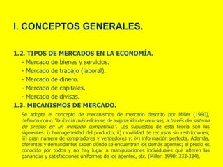 I. CONCEPTOS GENERALES.
1.2. TIPOS DE MERCADOS EN LA ECONOMÍA.
- Mercado de bienes y servicios.
- Mercado de trabajo (laboral).
- Mercado de dinero.
- Mercado de capitales.
- Mercado de divisas.
1.3. MECANISMOS DE MERCADO.
Se adopta el concepto de mecanismos de mercado descrito por Miller (1990),
definido como “la forma más eficiente de asignación de recursos, a través del sistema
de precios en un mercado competitivo”. Los supuestos de esta teoría son los
siguientes: i) homogeneidad del producto; ii) movilidad de recursos sin restricciones;
iii) gran número de compradores y vendedores y; iv) información perfecta. Además,
oferentes y demandantes saben dónde se encuentran los demás agentes; el precio es
conocido por todos y no hay lugar a manipulaciones individuales que alteren las
ganancias y satisfacciones uniformes de los agentes, etc. (Miller, 1990: 333-334).
 