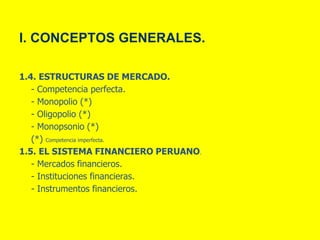 I. CONCEPTOS GENERALES.
1.4. ESTRUCTURAS DE MERCADO.
- Competencia perfecta.
- Monopolio (*)
- Oligopolio (*)
- Monopsonio (*)
(*) Competencia imperfecta.
1.5. EL SISTEMA FINANCIERO PERUANO.
- Mercados financieros.
- Instituciones financieras.
- Instrumentos financieros.
 