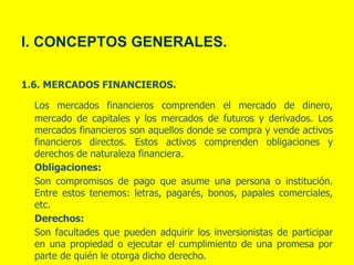 1.6. MERCADOS FINANCIEROS.
Los mercados financieros comprenden el mercado de dinero,
mercado de capitales y los mercados de futuros y derivados. Los
mercados financieros son aquellos donde se compra y vende activos
financieros directos. Estos activos comprenden obligaciones y
derechos de naturaleza financiera.
Obligaciones:
Son compromisos de pago que asume una persona o institución.
Entre estos tenemos: letras, pagarés, bonos, papales comerciales,
etc.
Derechos:
Son facultades que pueden adquirir los inversionistas de participar
en una propiedad o ejecutar el cumplimiento de una promesa por
parte de quién le otorga dicho derecho.
I. CONCEPTOS GENERALES.
 