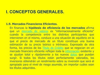 I. CONCEPTOS GENERALES.
1.9. Mercados Financieros Eficientes.
En finanzas la hipótesis de eficiencia de los mercados afirma
que un mercado de valores es "informacionalmente eficiente"
cuando la competencia entre los distintos participantes que
intervienen en el mismo, conduce a una situación de equilibrio en la
que el precio de mercado de un título constituye una buena
estimación de su precio teórico o intrínseco. Expresado de otra
forma, los precios de los Título de Crédito que se negocian en un
mercado financiero eficiente reflejan toda la información existente y
se ajustan total y rápidamente a los nuevos datos que puedan
surgir. Si todos los títulos están perfectamente valorados, los
inversores obtendrán un rendimiento sobre su inversión que será el
apropiado para el nivel de riesgo asumido, sin importar cuáles sean
los títulos adquiridos.
 
