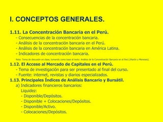 I. CONCEPTOS GENERALES.
1.11. La Concentración Bancaria en el Perú.
- Consecuencias de la concentración bancaria.
- Análisis de la concentración bancaria en el Perú.
- Análisis de la concentración bancaria en América Latina.
- Indicadores de concentración bancaria.
Nota: Tema de discusión en clase, tomando como base el texto: Análisis de la Concentración Bancaria en el Perú (Martín y Meneses).
1.12. El Acceso al Mercado de Capitales en el Perú.
- Tema de investigación para ser presentado al final del curso.
- Fuente: internet, revistas y diarios especializados.
1.13. Principales Índices de Análisis Bancario y Bursátil.
a) Indicadores financieros bancarios:
Liquidez:
- Disponible/Depósitos.
- Disponible + Colocaciones/Depósitos.
- Disponible/Activo.
- Colocaciones/Depósitos.
 