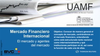 Mercado Financiero
Internacional
Objetivo: Conocer de manera general el
concepto de mercado, centrándonos en
el mercado financiero, entendiendo
cómo está estructurado tanto nacional
como internacionalmente y qué
instituciones participan en él, así como
la función de cada una de ellas.
El mercado y agentes
del mercado
 