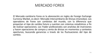 El Mercado cambiario Forex es la abreviación en ingles de Foreign Exchange
Currency Market, es decir: Mercado Intercambiario de Divisas (monedas). Los
operadores de Forex son cambistas del mundo, con la diferencia que
proyectan el tipo de cambio futuro y cuentan con sistemas estadísticos a fin
de realizar operaciones. Los Trader profesionales son analistas de inversiones
y hacen operaciones de compra y venta de divisas en momentos y contextos
oportunos, buscando ganancias a través de las fluctuaciones del tipo de
cambio.
104
MERCADO FOREX
 