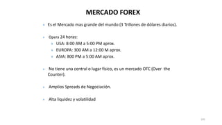 MERCADO FOREX
 Es el Mercado mas grande del mundo (3 Trillones de dólares diarios).
 Opera 24 horas:
 USA: 8:00 AM a 5:00 PM aprox.
 EUROPA: 300 AM a 12:00 M aprox.
 ASIA: 800 PM a 5:00 AM aprox.
 No tiene una central o lugar físico, es un mercado OTC (Over the
Counter).
 Amplios Spreads de Negociación.
 Alta liquidez y volatilidad
105
 