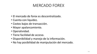 • El mercado de forex es descentralizado.
• Cuenta con liquidez.
• Costos bajos de transacción.
• Mayor apalancamiento.
• Operatividad.
• Tiene facilidad de acceso.
• Disponibilidad y manejo de la información.
• No hay posibilidad de manipulación del mercado.
106
MERCADO FOREX
 