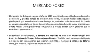• El mercado de divisas se creo en el año de 1977 y participaban en el los Bancos Centrales
de Reserva y grandes Bancos de Inversión. Hoy en día, cualquier inversionista pequeño
puede participar a través de una casa de negocios, un Broker o desde su domicilio puede
descargar una plataforma demo (también llamado simulador) donde puede practicar con
dinero virtual. Dichas plataformas son gratuitas e incluso existen cursos gratuitos que le
enseñan a operar cuentas.
• En términos de volúmenes, el tamaño del Mercado de Divisas es mucho mayor que
todas las Bolsas de Valores del mundo combinadas. También es el mercado más líquido
del sistema con transacciones que superan en el 2009 el monto de 3 trillones de dólares
al día, por lo que su liquidez es impresionante.
107
MERCADO FOREX
 