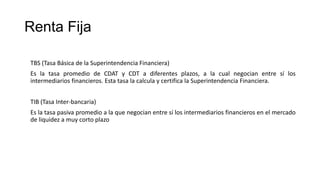 Renta Fija
TBS (Tasa Básica de la Superintendencia Financiera)
Es la tasa promedio de CDAT y CDT a diferentes plazos, a la cual negocian entre sí los
intermediarios financieros. Esta tasa la calcula y certifica la Superintendencia Financiera.
TIB (Tasa Inter-bancaria)
Es la tasa pasiva promedio a la que negocian entre sí los intermediarios financieros en el mercado
de liquidez a muy corto plazo
 