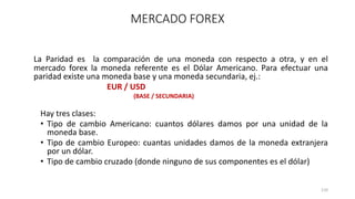 La Paridad es la comparación de una moneda con respecto a otra, y en el
mercado forex la moneda referente es el Dólar Americano. Para efectuar una
paridad existe una moneda base y una moneda secundaria, ej.:
EUR / USD
(BASE / SECUNDARIA)
Hay tres clases:
• Tipo de cambio Americano: cuantos dólares damos por una unidad de la
moneda base.
• Tipo de cambio Europeo: cuantas unidades damos de la moneda extranjera
por un dólar.
• Tipo de cambio cruzado (donde ninguno de sus componentes es el dólar)
110
MERCADO FOREX
 