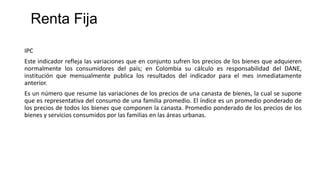 IPC
Este indicador refleja las variaciones que en conjunto sufren los precios de los bienes que adquieren
normalmente los consumidores del país; en Colombia su cálculo es responsabilidad del DANE,
institución que mensualmente publica los resultados del indicador para el mes inmediatamente
anterior.
Es un número que resume las variaciones de los precios de una canasta de bienes, la cual se supone
que es representativa del consumo de una familia promedio. El índice es un promedio ponderado de
los precios de todos los bienes que componen la canasta. Promedio ponderado de los precios de los
bienes y servicios consumidos por las familias en las áreas urbanas.
Renta Fija
 
