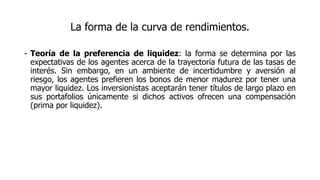 La forma de la curva de rendimientos.
- Teoría de la preferencia de liquidez: la forma se determina por las
expectativas de los agentes acerca de la trayectoria futura de las tasas de
interés. Sin embargo, en un ambiente de incertidumbre y aversión al
riesgo, los agentes prefieren los bonos de menor madurez por tener una
mayor liquidez. Los inversionistas aceptarán tener títulos de largo plazo en
sus portafolios únicamente si dichos activos ofrecen una compensación
(prima por liquidez).
 
