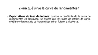 ¿Para qué sirve la curva de rendimientos?
- Expectativas de tasa de interés: cuando la pendiente de la curva de
rendimientos es empinada, se espera que las tasas de interés de corto,
mediano y largo plazo se incrementen en un futuro, y viceversa.
 