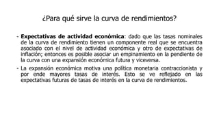 ¿Para qué sirve la curva de rendimientos?
- Expectativas de actividad económica: dado que las tasas nominales
de la curva de rendimiento tienen un componente real que se encuentra
asociado con el nivel de actividad económica y otro de expectativas de
inflación; entonces es posible asociar un empinamiento en la pendiente de
la curva con una expansión económica futura y viceversa.
- La expansión económica motiva una política monetaria contraccionista y
por ende mayores tasas de interés. Esto se ve reflejado en las
expectativas futuras de tasas de interés en la curva de rendimientos.
 