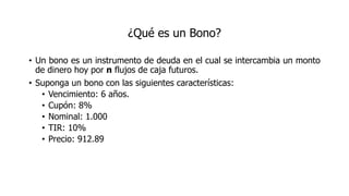 ¿Qué es un Bono?
• Un bono es un instrumento de deuda en el cual se intercambia un monto
de dinero hoy por n flujos de caja futuros.
• Suponga un bono con las siguientes características:
• Vencimiento: 6 años.
• Cupón: 8%
• Nominal: 1.000
• TIR: 10%
• Precio: 912.89
 