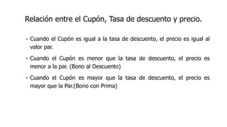 Relación entre el Cupón, Tasa de descuento y precio.
- Cuando el Cupón es igual a la tasa de descuento, el precio es igual al
valor par.
- Cuando el Cupón es menor que la tasa de descuento, el precio es
menor a la par. (Bono al Descuento)
- Cuando el Cupón es mayor que la tasa de descuento, el precio es
mayor que la Par.(Bono con Prima)
 