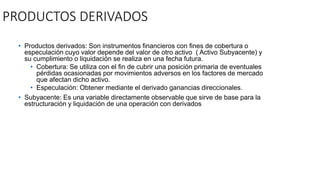 PRODUCTOS DERIVADOS
• Productos derivados: Son instrumentos financieros con fines de cobertura o
especulación cuyo valor depende del valor de otro activo ( Activo Subyacente) y
su cumplimiento o liquidación se realiza en una fecha futura.
• Cobertura: Se utiliza con el fin de cubrir una posición primaria de eventuales
pérdidas ocasionadas por movimientos adversos en los factores de mercado
que afectan dicho activo.
• Especulación: Obtener mediante el derivado ganancias direccionales.
• Subyacente: Es una variable directamente observable que sirve de base para la
estructuración y liquidación de una operación con derivados
 
