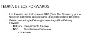 TEORÍA DE LOS FORWARDS
• Los forwards son instrumentos OTC (Over The Counter) y por lo
tanto son diseñados para ajustarse a las necesidades del cliente.
• Existen con entrega (Delivery) o sin entrega (Non-Delivery
Forward)
• Delivery. Cumplimiento Efectivo
• NDF. Cumplimiento Financiero
• Index rate
 